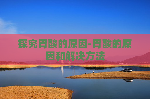 探究胃酸的原因-胃酸的原因和解决方法