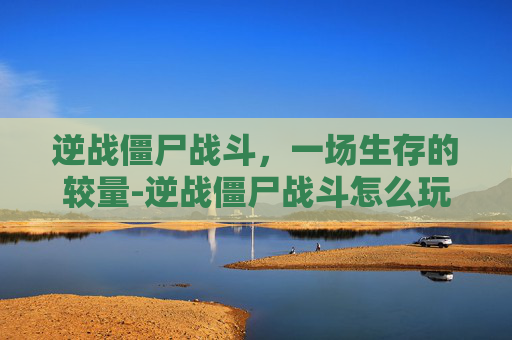 逆战僵尸战斗，一场生存的较量-逆战僵尸战斗怎么玩