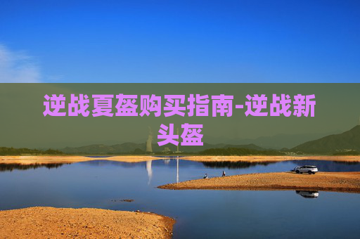 逆战夏盔购买指南-逆战新头盔