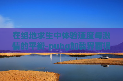 在绝地求生中体验速度与激情的平衡-pubg加载界面很慢是什么原因