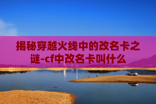 揭秘穿越火线中的改名卡之谜-cf中改名卡叫什么