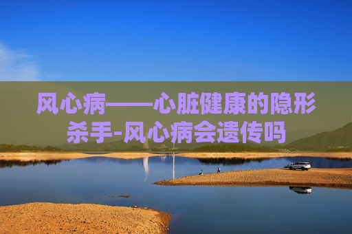 风心病——心脏健康的隐形杀手-风心病会遗传吗