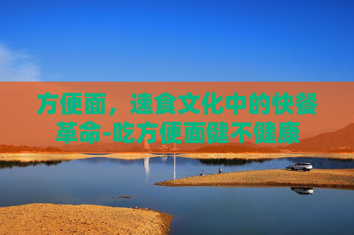 方便面，速食文化中的快餐革命-吃方便面健不健康