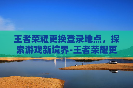 王者荣耀更换登录地点，探索游戏新境界-王者荣耀更换地区在哪里