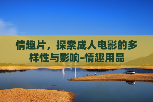 情趣片，探索成人电影的多样性与影响-情趣用品