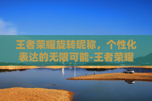 王者荣耀旋转昵称，个性化表达的无限可能-王者荣耀旋转昵称怎么弄