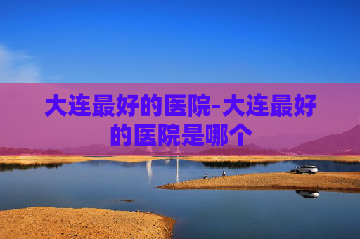大连最好的医院-大连最好的医院是哪个