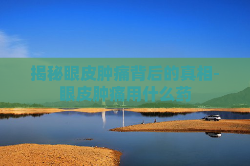 揭秘眼皮肿痛背后的真相-眼皮肿痛用什么药