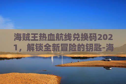 海贼王热血航线兑换码2021，解锁全新冒险的钥匙-海贼王热血航线兑换码永久有效