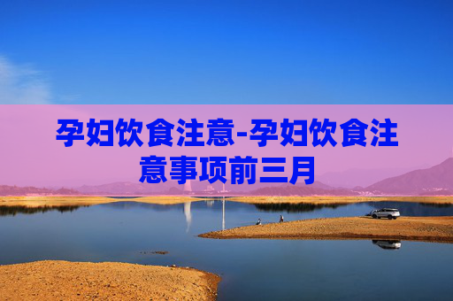 孕妇饮食注意-孕妇饮食注意事项前三月