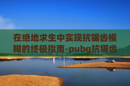 在绝地求生中实现抗锯齿模糊的终极指南-pubg抗锯齿越高越流畅吗