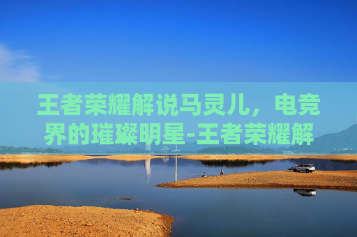 王者荣耀解说马灵儿，电竞界的璀璨明星-王者荣耀解说马灵儿是谁