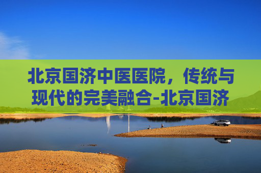 北京国济中医医院，传统与现代的完美融合-北京国济中医医院治疗白癜风
