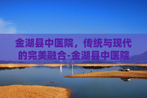 金湖县中医院，传统与现代的完美融合-金湖县中医院招聘