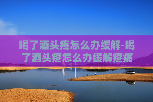 喝了酒头疼怎么办缓解-喝了酒头疼怎么办缓解疼痛