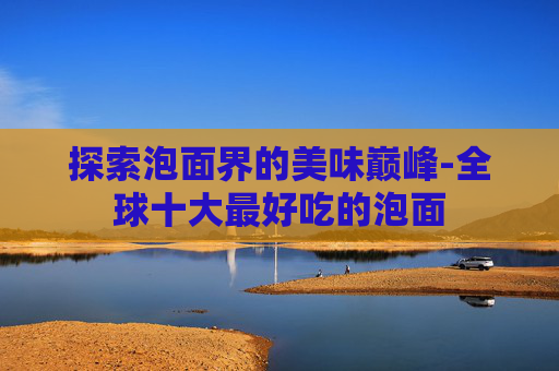 探索泡面界的美味巅峰-全球十大最好吃的泡面