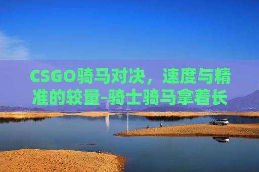 CSGO骑马对决，速度与精准的较量-骑士骑马拿着长枪对决的游戏
