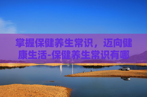 掌握保健养生常识，迈向健康生活-保健养生常识有哪些