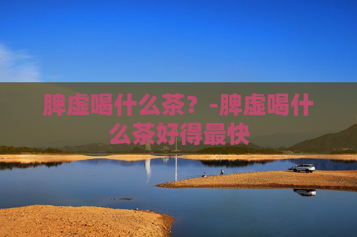 脾虚喝什么茶？-脾虚喝什么茶好得最快