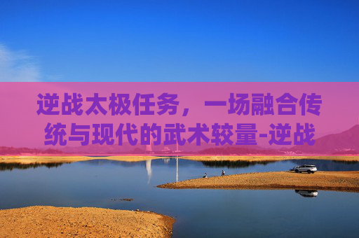 逆战太极任务，一场融合传统与现代的武术较量-逆战太极任务怎么做