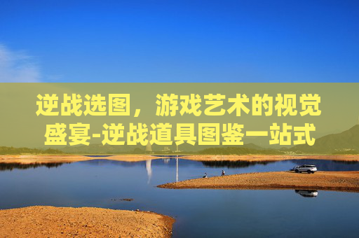 逆战选图，游戏艺术的视觉盛宴-逆战道具图鉴一站式教你如何选择