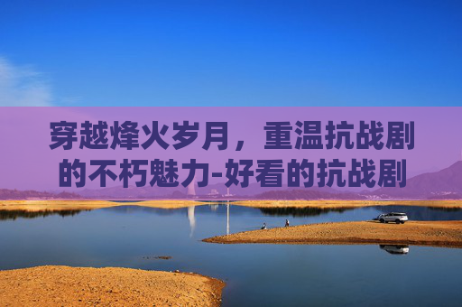 穿越烽火岁月，重温抗战剧的不朽魅力-好看的抗战剧推荐