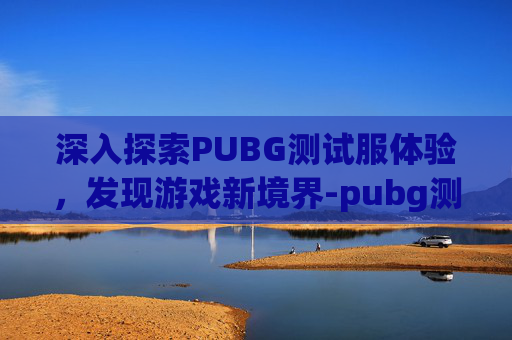 深入探索PUBG测试服体验，发现游戏新境界-pubg测试服体验服