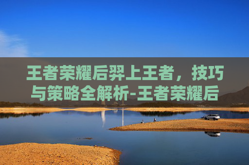 王者荣耀后羿上王者，技巧与策略全解析-王者荣耀后羿上王者多少星