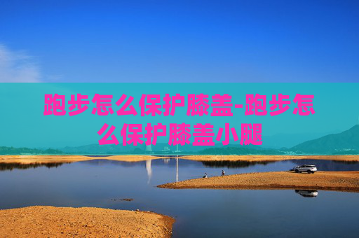 跑步怎么保护膝盖-跑步怎么保护膝盖小腿