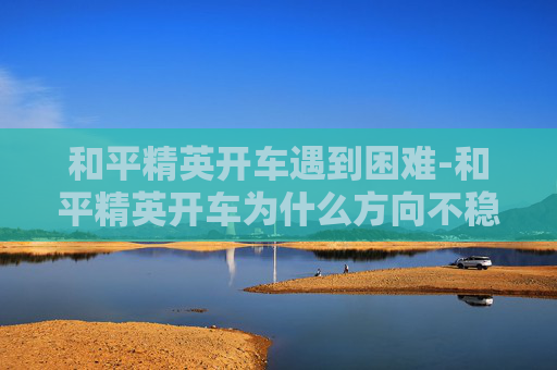 和平精英开车遇到困难-和平精英开车为什么方向不稳