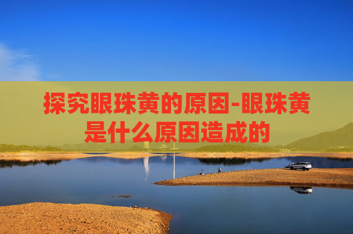 探究眼珠黄的原因-眼珠黄是什么原因造成的