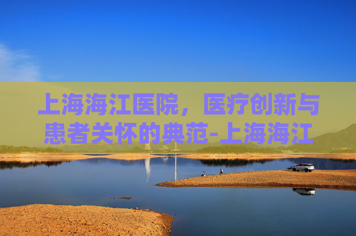 上海海江医院，医疗创新与患者关怀的典范-上海海江医院是几级医院
