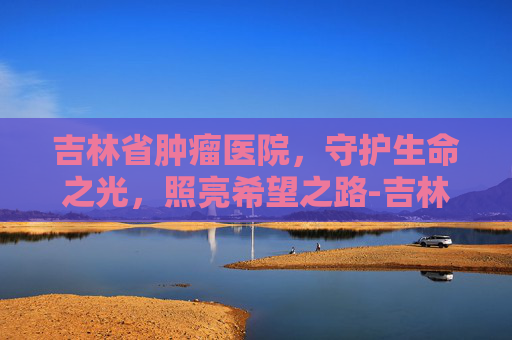 吉林省肿瘤医院，守护生命之光，照亮希望之路-吉林省肿瘤医院官网
