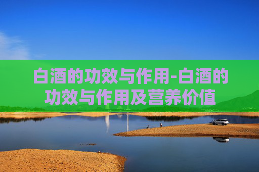 白酒的功效与作用-白酒的功效与作用及营养价值