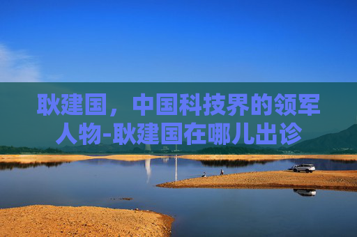 耿建国，中国科技界的领军人物-耿建国在哪儿出诊