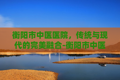 衡阳市中医医院，传统与现代的完美融合-衡阳市中医医院官网