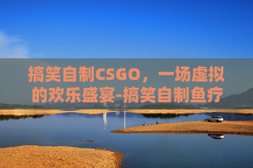 搞笑自制CSGO，一场虚拟的欢乐盛宴-搞笑自制鱼疗