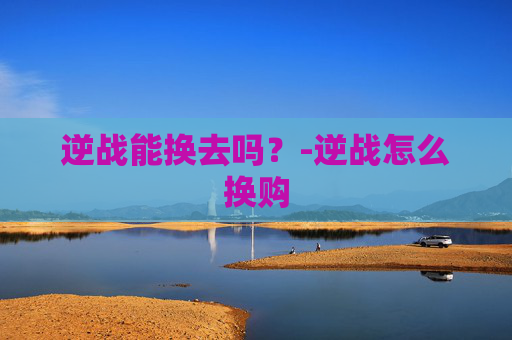 逆战能换去吗?-逆战怎么换购 逆战能换去吗?-逆战怎么换购