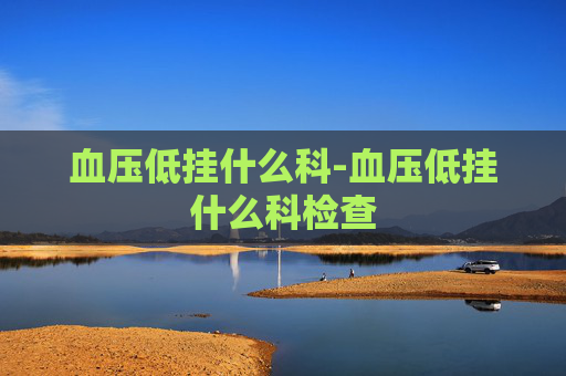 血压低挂什么科-血压低挂什么科检查 血压低挂什么科-血压低挂什么科检查