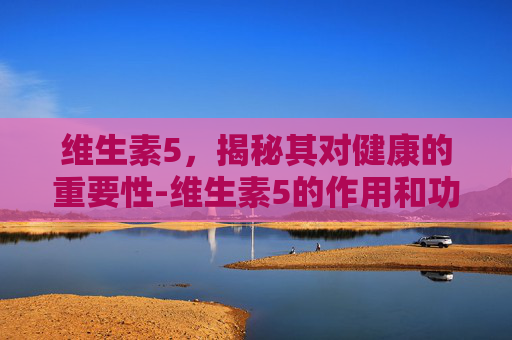维生素5,揭秘其对健康的重要性-维生素5的作用和功效有哪些 维生素5,揭秘其对健康的重要性-维生素5的作用和功效有哪些