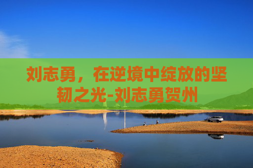 刘志勇，在逆境中绽放的坚韧之光-刘志勇贺州