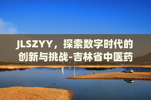 JLSZYY，探索数字时代的创新与挑战-吉林省中医药管理局