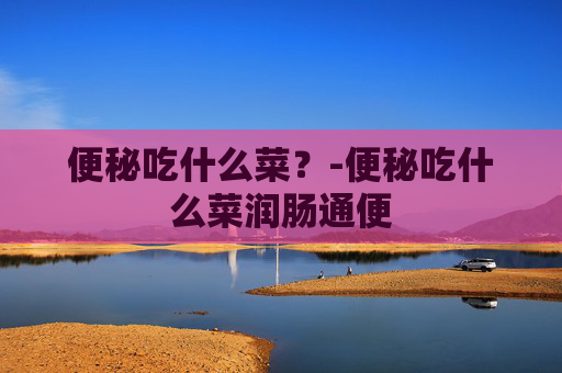 便秘吃什么菜？-便秘吃什么菜润肠通便