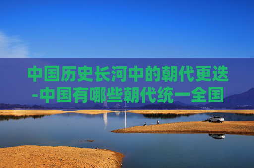 中国历史长河中的朝代更迭-中国有哪些朝代统一全国