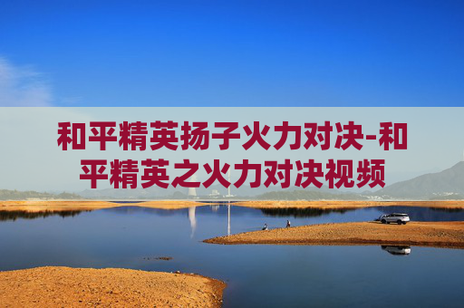 和平精英扬子火力对决-和平精英之火力对决视频