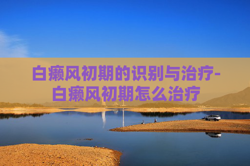 白癞风初期的识别与治疗-白癞风初期怎么治疗