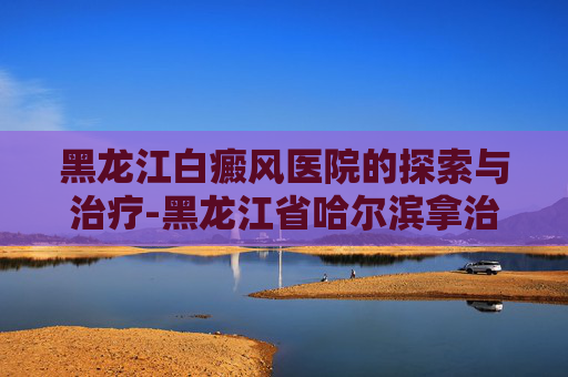 黑龙江白癜风医院的探索与治疗-黑龙江省哈尔滨拿治疗白癜风