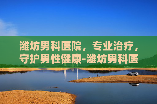 潍坊男科医院，专业治疗，守护男性健康-潍坊男科医院那个好
