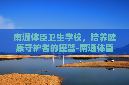 南通体臣卫生学校，培养健康守护者的摇篮-南通体臣卫生学校有哪些专业