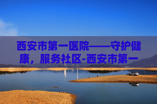西安市第一医院——守护健康，服务社区-西安市第一医院高新院区